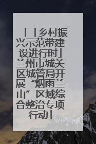 「乡村振兴示范带建设进行时」兰州市城关区城管局开展“烟雨兰山”区域综合整治专项行动