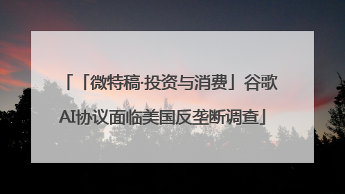 「微特稿·投资与消费」谷歌AI协议面临美国反垄断调查