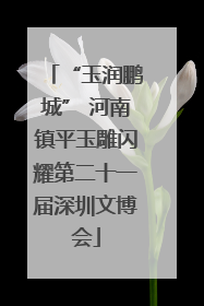 “玉润鹏城” 河南镇平玉雕闪耀第二十一届深圳文博会