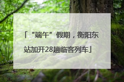 “端午”假期，衡阳东站加开28趟临客列车