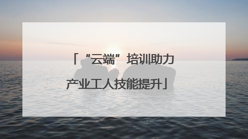 “云端”培训助力产业工人技能提升