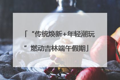 “传统焕新+年轻潮玩”燃动吉林端午假期