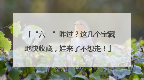 “六一”咋过？这几个宝藏地快收藏，娃来了不想走！