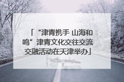“津青携手 山海和鸣”津青文化交往交流交融活动在天津举办