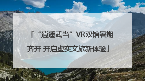 “逍遥武当”VR双馆暑期齐开 开启虚实文旅新体验