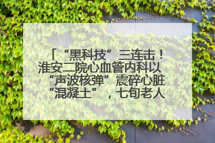 “黑科技”三连击！淮安二院心血管内科以“声波核弹”震碎心脏“混凝土”，七旬老人重获“心”生