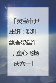 灵宝市尹庄镇：粽叶飘香贺端午，童心飞扬庆六一