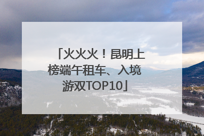 火火火！昆明上榜端午租车、入境游双TOP10