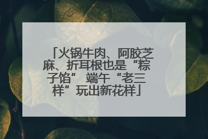 火锅牛肉、阿胶芝麻、折耳根也是“粽子馅” 端午“老三样”玩出新花样