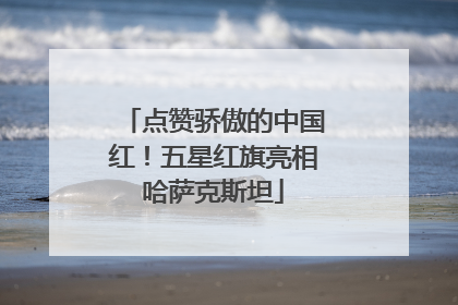 点赞骄傲的中国红！五星红旗亮相哈萨克斯坦