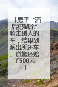 男子“酒后犯糊涂”骑走别人的车，结果到派出所还车、道歉还赔了500元