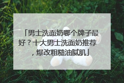 男士洗面奶哪个牌子最好？十大男士洗面奶推荐，爆改粗糙油腻肌
