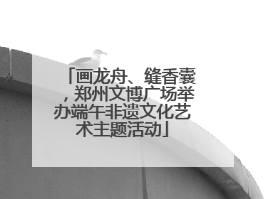 画龙舟、缝香囊，郑州文博广场举办端午非遗文化艺术主题活动