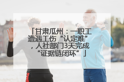 甘肃瓜州：一职工遭遇工伤“认定难”，人社部门3天完成“证据链闭环”