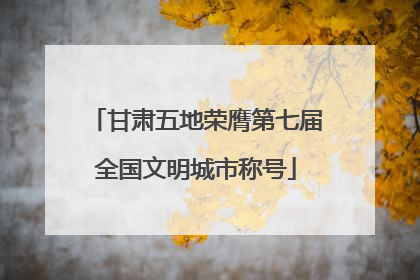甘肃五地荣膺第七届全国文明城市称号