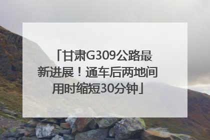 甘肃G309公路最新进展！通车后两地间用时缩短30分钟