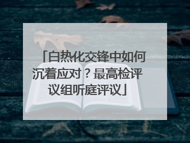白热化交锋中如何沉着应对？最高检评议组听庭评议