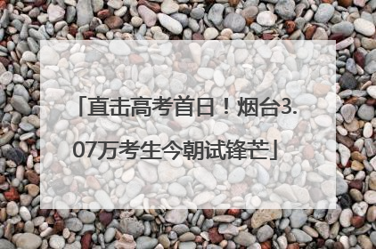 直击高考首日！烟台3.07万考生今朝试锋芒