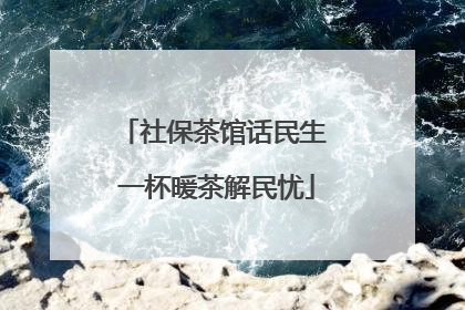 社保茶馆话民生 一杯暖茶解民忧