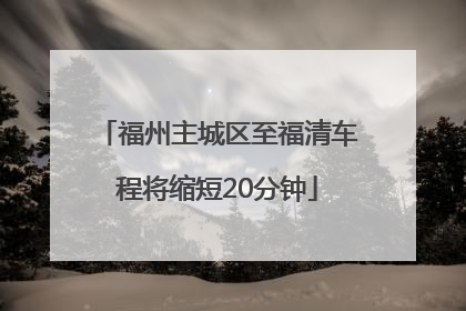 福州主城区至福清车程将缩短20分钟