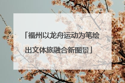 福州以龙舟运动为笔绘出文体旅融合新图景