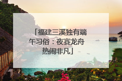 福建三溪独有端午习俗：夜赛龙舟 热闹非凡