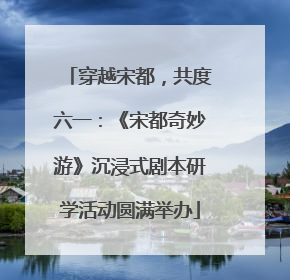 穿越宋都，共度六一：《宋都奇妙游》沉浸式剧本研学活动圆满举办