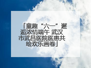 童趣“六一”邂逅浓情端午 武汉市武昌医院医患共绘欢乐画卷