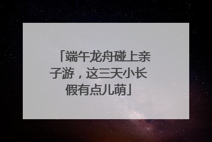 端午龙舟碰上亲子游，这三天小长假有点儿萌