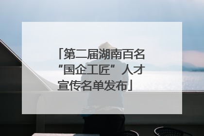 第二届湖南百名“国企工匠”人才宣传名单发布