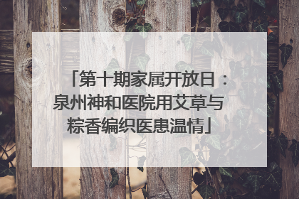 第十期家属开放日：泉州神和医院用艾草与粽香编织医患温情