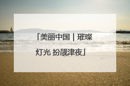 美丽中国｜璀璨灯光 扮靓津夜