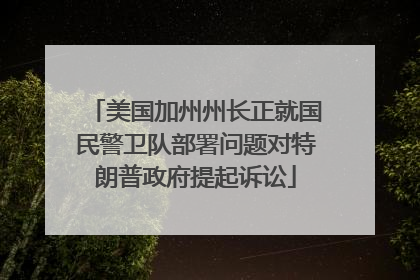 美国加州州长正就国民警卫队部署问题对特朗普政府提起诉讼
