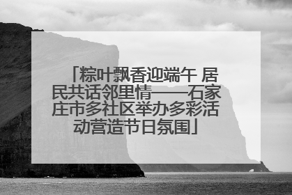 粽叶飘香迎端午 居民共话邻里情——石家庄市多社区举办多彩活动营造节日氛围