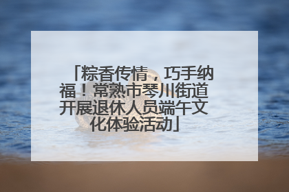 粽香传情，巧手纳福！常熟市琴川街道开展退休人员端午文化体验活动