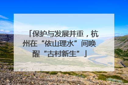 保护与发展并重，杭州在“依山理水”间唤醒“古村新生”