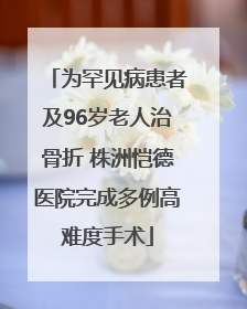 为罕见病患者及96岁老人治骨折 株洲恺德医院完成多例高难度手术