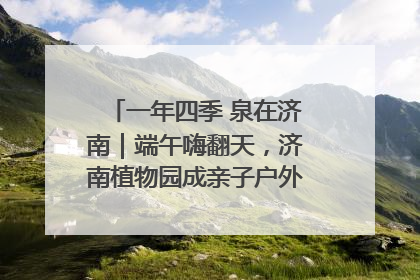 一年四季 泉在济南｜端午嗨翻天，济南植物园成亲子户外热门打卡地