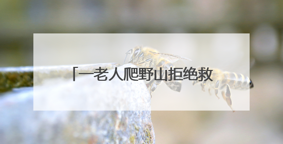 一老人爬野山拒绝救援，被困4天！北京四个消防站出动搜寻