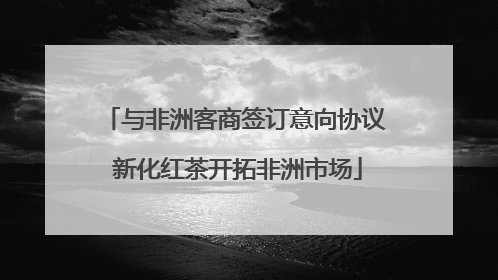 与非洲客商签订意向协议 新化红茶开拓非洲市场