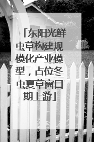 东阳光鲜虫草构建规模化产业模型，占位冬虫夏草窗口期上游