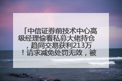 中信证券前技术中心高级经理偷看私募大佬持仓，趋同交易获利213万！请求减免处罚无效，被罚没426万