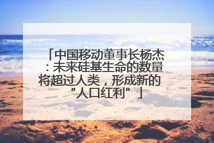 中国移动董事长杨杰：未来硅基生命的数量将超过人类，形成新的“人口红利”