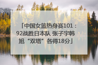 中国女篮热身赛101∶92战胜日本队 张子宇韩旭“双塔”各得18分