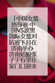 中国女篮热身赛·中国VS波黑国际女篮对抗赛下月在济南举办 济南姑娘张子宇有望在家门口迎来国家队首秀