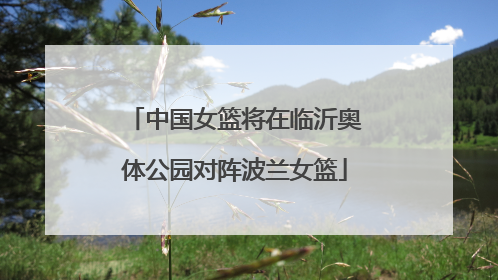 中国女篮将在临沂奥体公园对阵波兰女篮