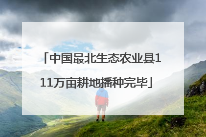中国最北生态农业县111万亩耕地播种完毕
