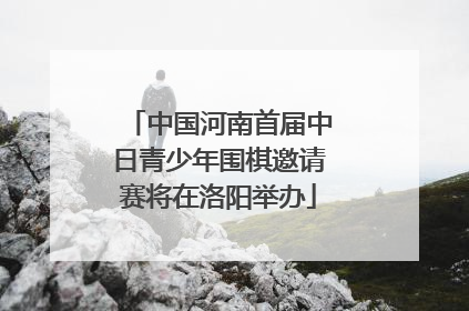 中国河南首届中日青少年围棋邀请赛将在洛阳举办