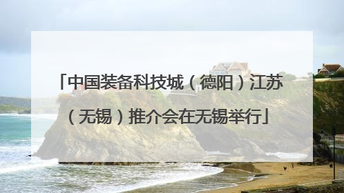 中国装备科技城（德阳）江苏（无锡）推介会在无锡举行