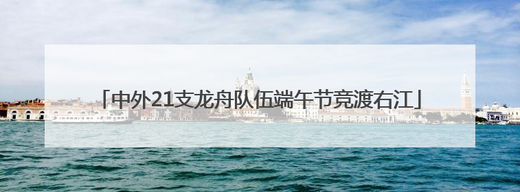 中外21支龙舟队伍端午节竞渡右江